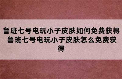 鲁班七号电玩小子皮肤如何免费获得 鲁班七号电玩小子皮肤怎么免费获得